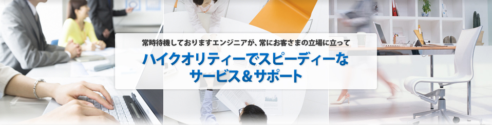 常時待機しておりますエンジニアが、常にお客さまの立場に立ってハイクオリティーでスピーディーなサービス＆サポート